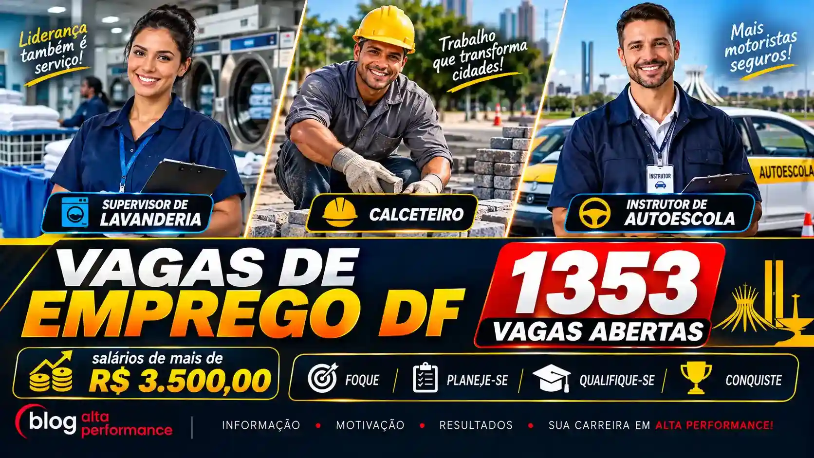 arte, no formato de 16:9 de 1 supervisor de lavanderia, 1 calceterio, 1 instrutor de auto escola. TODOS MUITO lindos. Com os dizeres VAGAS DE EMPREGO DF - 1353 VAGAS ABERTAS salários de mais de R$ 3.500,00. FOQUE - PLANEJE-SE - QUALIFIQUE-SE- CONQUISTE. BLOG ALTA PERFORMANCE (a a logomarca do blog).